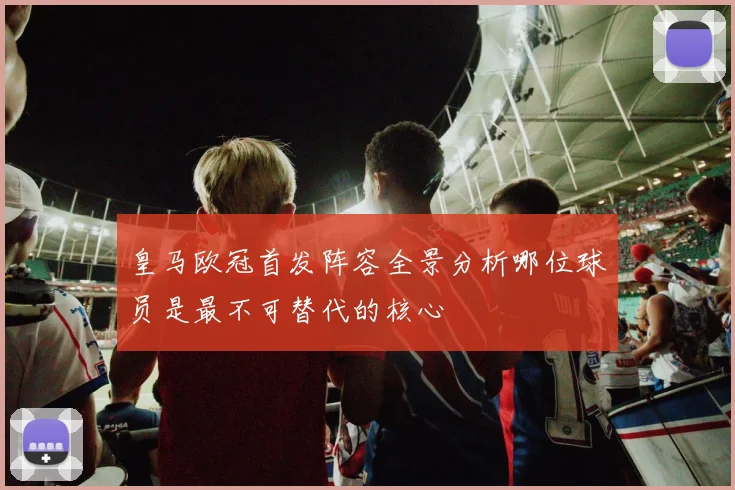 皇马欧冠首发阵容全景分析哪位球员是最不可替代的核心