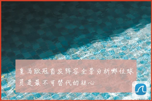 皇马欧冠首发阵容全景分析哪位球员是最不可替代的核心