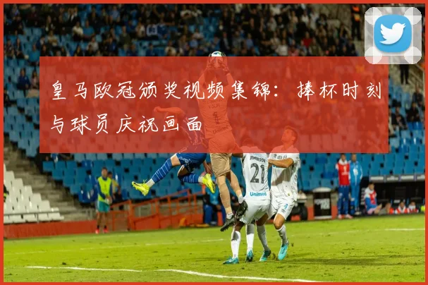 皇马欧冠颁奖视频集锦:捧杯时刻与球员庆祝画面